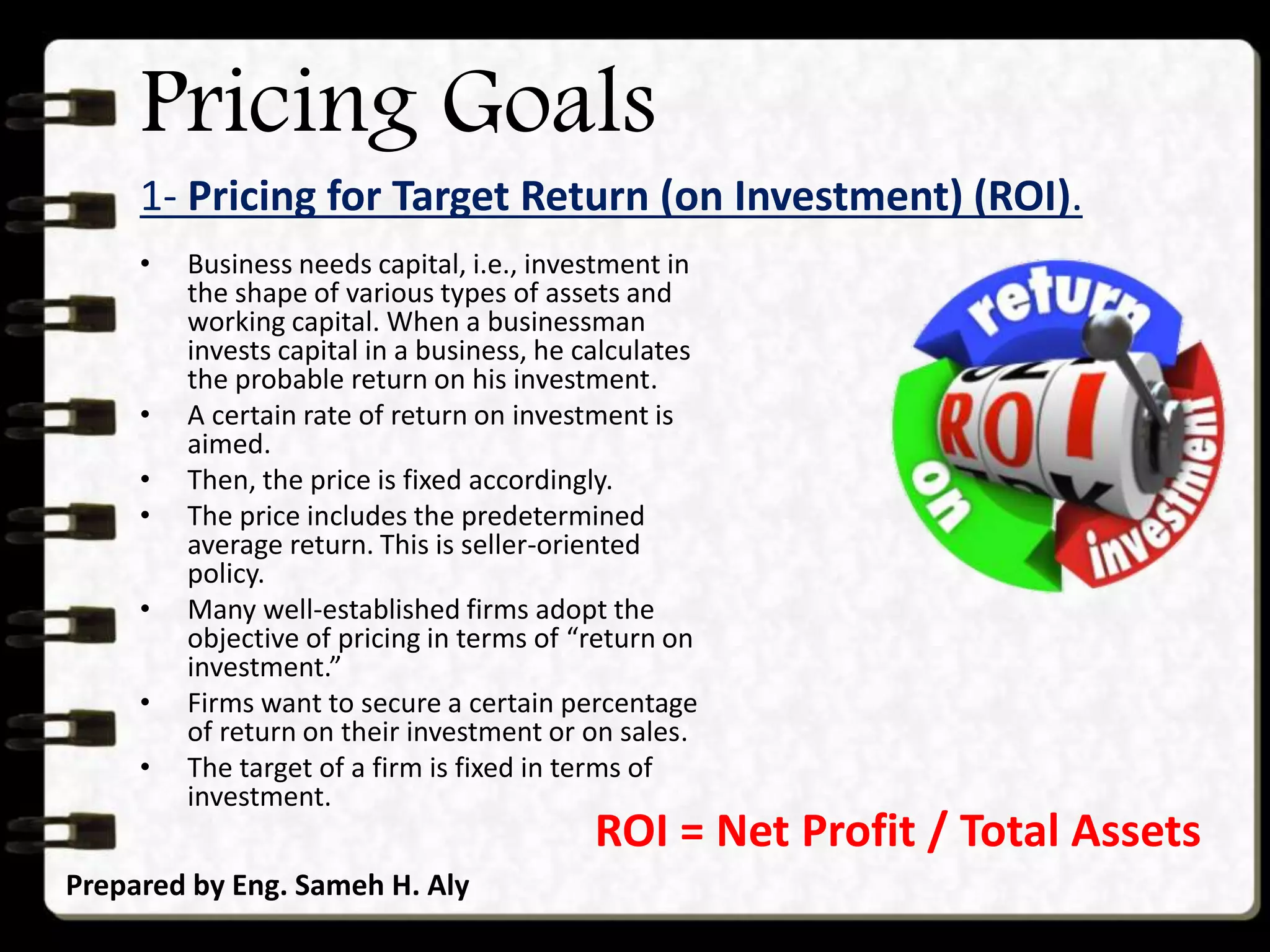 Pricing Goals
1- Pricing for Target Return (on Investment) (ROI).
Prepared by Eng. Sameh H. Aly
• Business needs capital, i.e., investment in
the shape of various types of assets and
working capital. When a businessman
invests capital in a business, he calculates
the probable return on his investment.
• A certain rate of return on investment is
aimed.
• Then, the price is fixed accordingly.
• The price includes the predetermined
average return. This is seller-oriented
policy.
• Many well-established firms adopt the
objective of pricing in terms of “return on
investment.”
• Firms want to secure a certain percentage
of return on their investment or on sales.
• The target of a firm is fixed in terms of
investment.
ROI = Net Profit / Total Assets
 