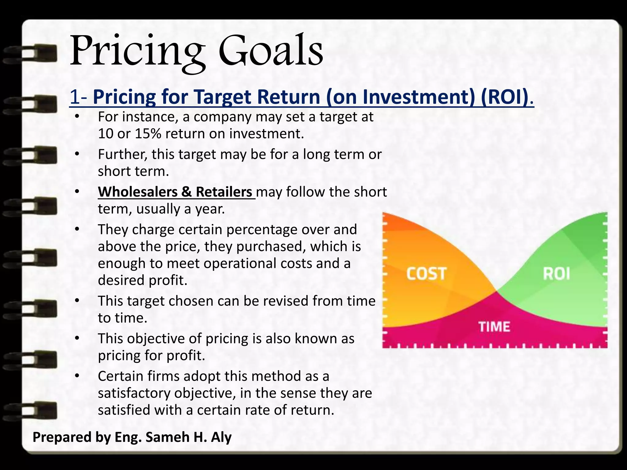 Pricing Goals
1- Pricing for Target Return (on Investment) (ROI).
Prepared by Eng. Sameh H. Aly
• For instance, a company may set a target at
10 or 15% return on investment.
• Further, this target may be for a long term or
short term.
• Wholesalers & Retailers may follow the short
term, usually a year.
• They charge certain percentage over and
above the price, they purchased, which is
enough to meet operational costs and a
desired profit.
• This target chosen can be revised from time
to time.
• This objective of pricing is also known as
pricing for profit.
• Certain firms adopt this method as a
satisfactory objective, in the sense they are
satisfied with a certain rate of return.
 