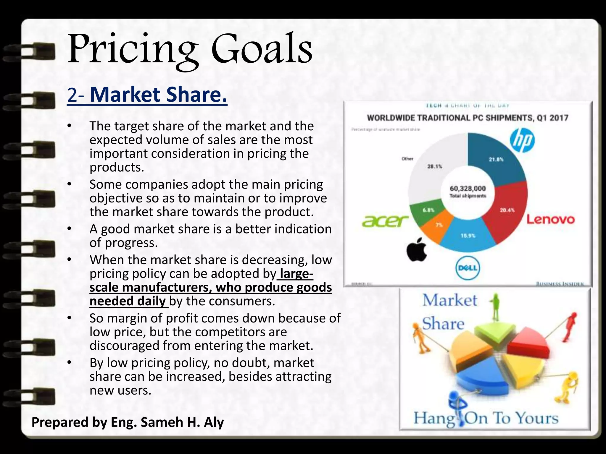 Pricing Goals
2- Market Share.
Prepared by Eng. Sameh H. Aly
• The target share of the market and the
expected volume of sales are the most
important consideration in pricing the
products.
• Some companies adopt the main pricing
objective so as to maintain or to improve
the market share towards the product.
• A good market share is a better indication
of progress.
• When the market share is decreasing, low
pricing policy can be adopted by large-
scale manufacturers, who produce goods
needed daily by the consumers.
• So margin of profit comes down because of
low price, but the competitors are
discouraged from entering the market.
• By low pricing policy, no doubt, market
share can be increased, besides attracting
new users.
 