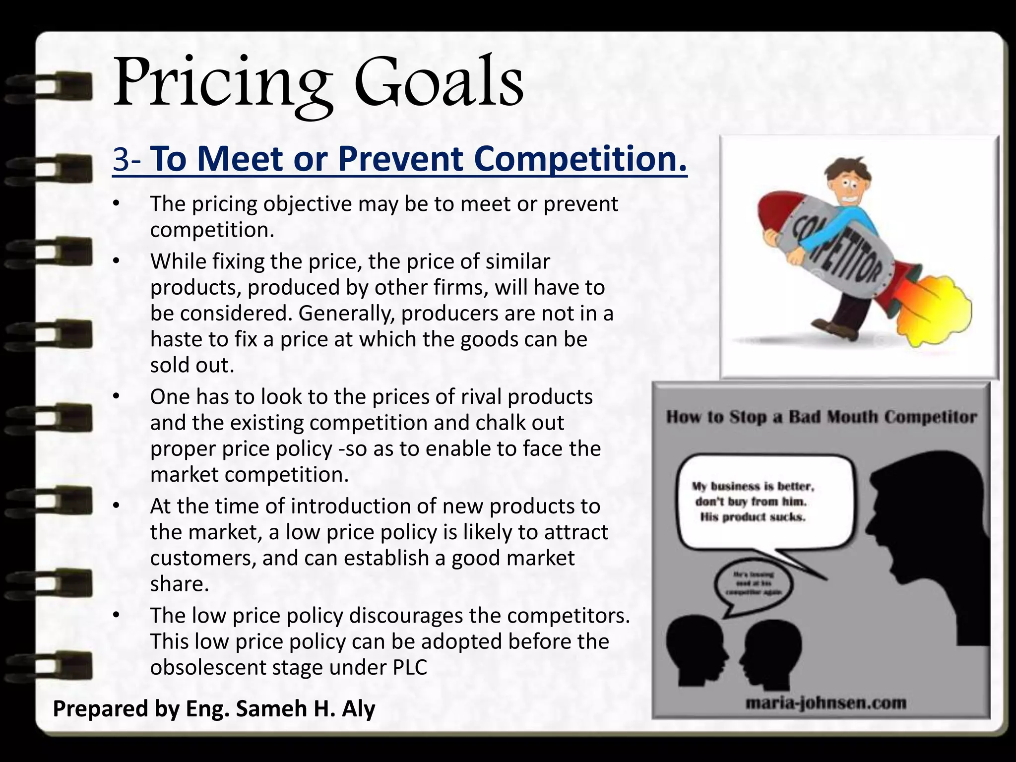 Pricing Goals
3- To Meet or Prevent Competition.
Prepared by Eng. Sameh H. Aly
• The pricing objective may be to meet or prevent
competition.
• While fixing the price, the price of similar
products, produced by other firms, will have to
be considered. Generally, producers are not in a
haste to fix a price at which the goods can be
sold out.
• One has to look to the prices of rival products
and the existing competition and chalk out
proper price policy -so as to enable to face the
market competition.
• At the time of introduction of new products to
the market, a low price policy is likely to attract
customers, and can establish a good market
share.
• The low price policy discourages the competitors.
This low price policy can be adopted before the
obsolescent stage under PLC
 