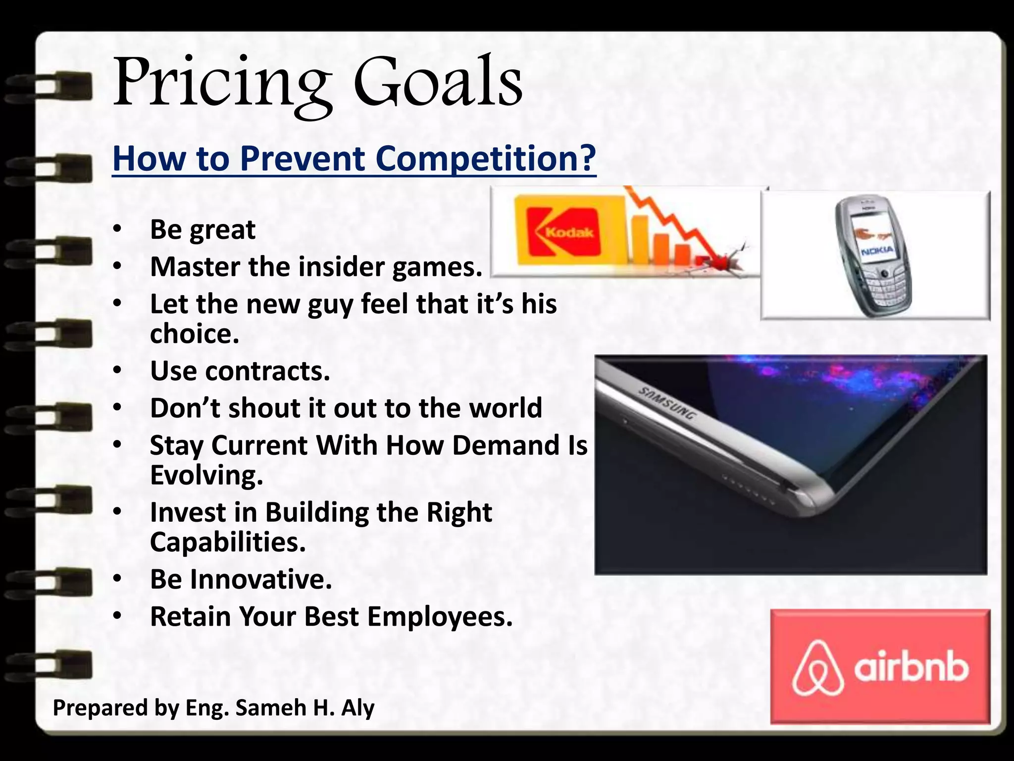 Pricing Goals
How to Prevent Competition?
Prepared by Eng. Sameh H. Aly
• Be great
• Master the insider games.
• Let the new guy feel that it’s his
choice.
• Use contracts.
• Don’t shout it out to the world
• Stay Current With How Demand Is
Evolving.
• Invest in Building the Right
Capabilities.
• Be Innovative.
• Retain Your Best Employees.
 