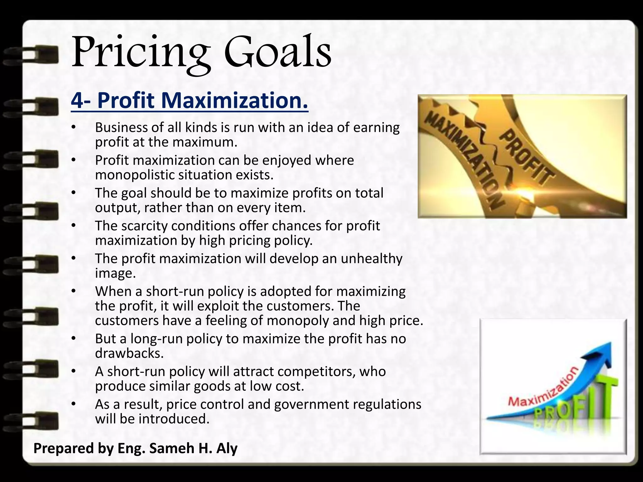 Pricing Goals
4- Profit Maximization.
Prepared by Eng. Sameh H. Aly
• Business of all kinds is run with an idea of earning
profit at the maximum.
• Profit maximization can be enjoyed where
monopolistic situation exists.
• The goal should be to maximize profits on total
output, rather than on every item.
• The scarcity conditions offer chances for profit
maximization by high pricing policy.
• The profit maximization will develop an unhealthy
image.
• When a short-run policy is adopted for maximizing
the profit, it will exploit the customers. The
customers have a feeling of monopoly and high price.
• But a long-run policy to maximize the profit has no
drawbacks.
• A short-run policy will attract competitors, who
produce similar goods at low cost.
• As a result, price control and government regulations
will be introduced.
 