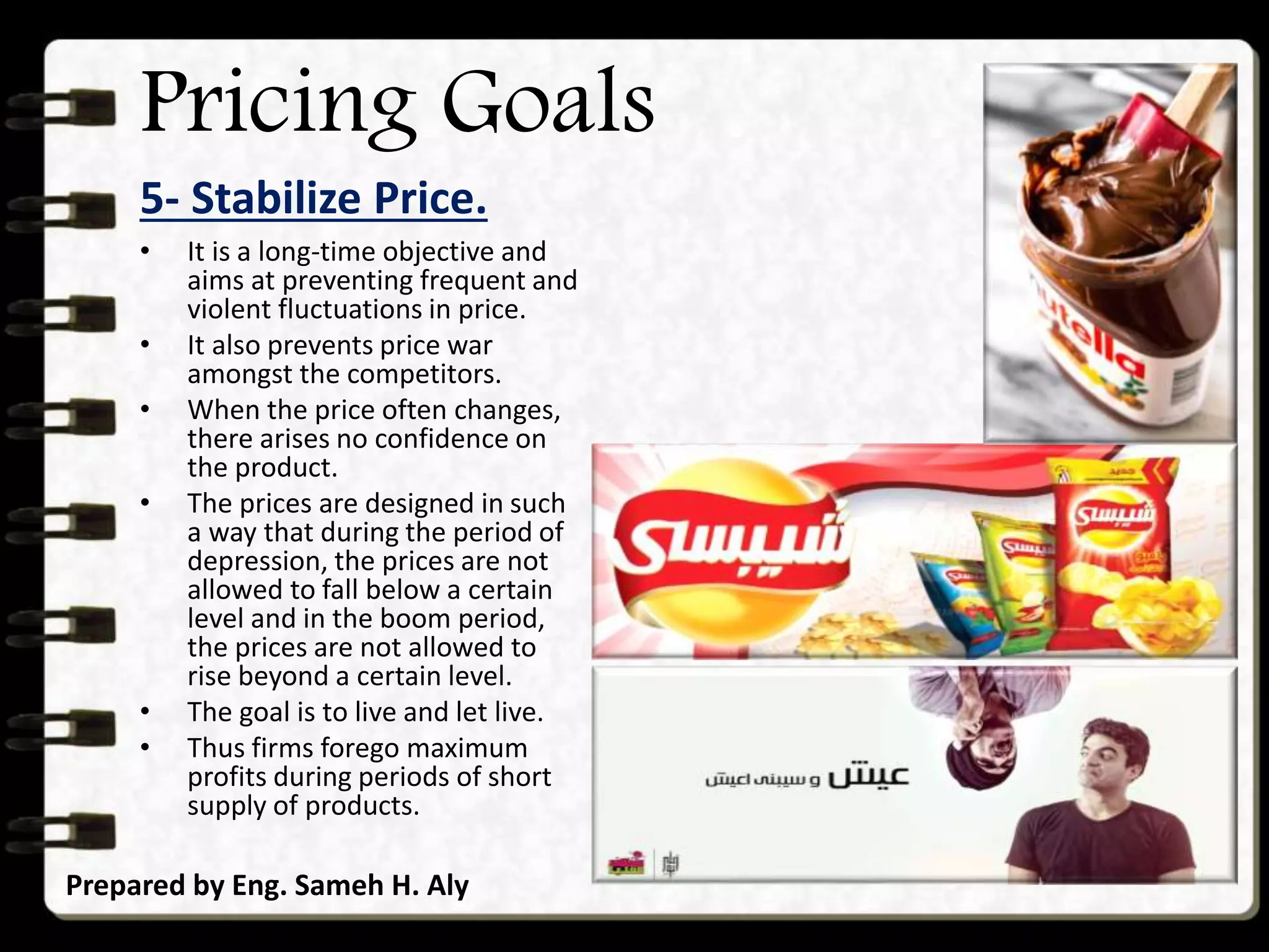 Pricing Goals
5- Stabilize Price.
Prepared by Eng. Sameh H. Aly
• It is a long-time objective and
aims at preventing frequent and
violent fluctuations in price.
• It also prevents price war
amongst the competitors.
• When the price often changes,
there arises no confidence on
the product.
• The prices are designed in such
a way that during the period of
depression, the prices are not
allowed to fall below a certain
level and in the boom period,
the prices are not allowed to
rise beyond a certain level.
• The goal is to live and let live.
• Thus firms forego maximum
profits during periods of short
supply of products.
 