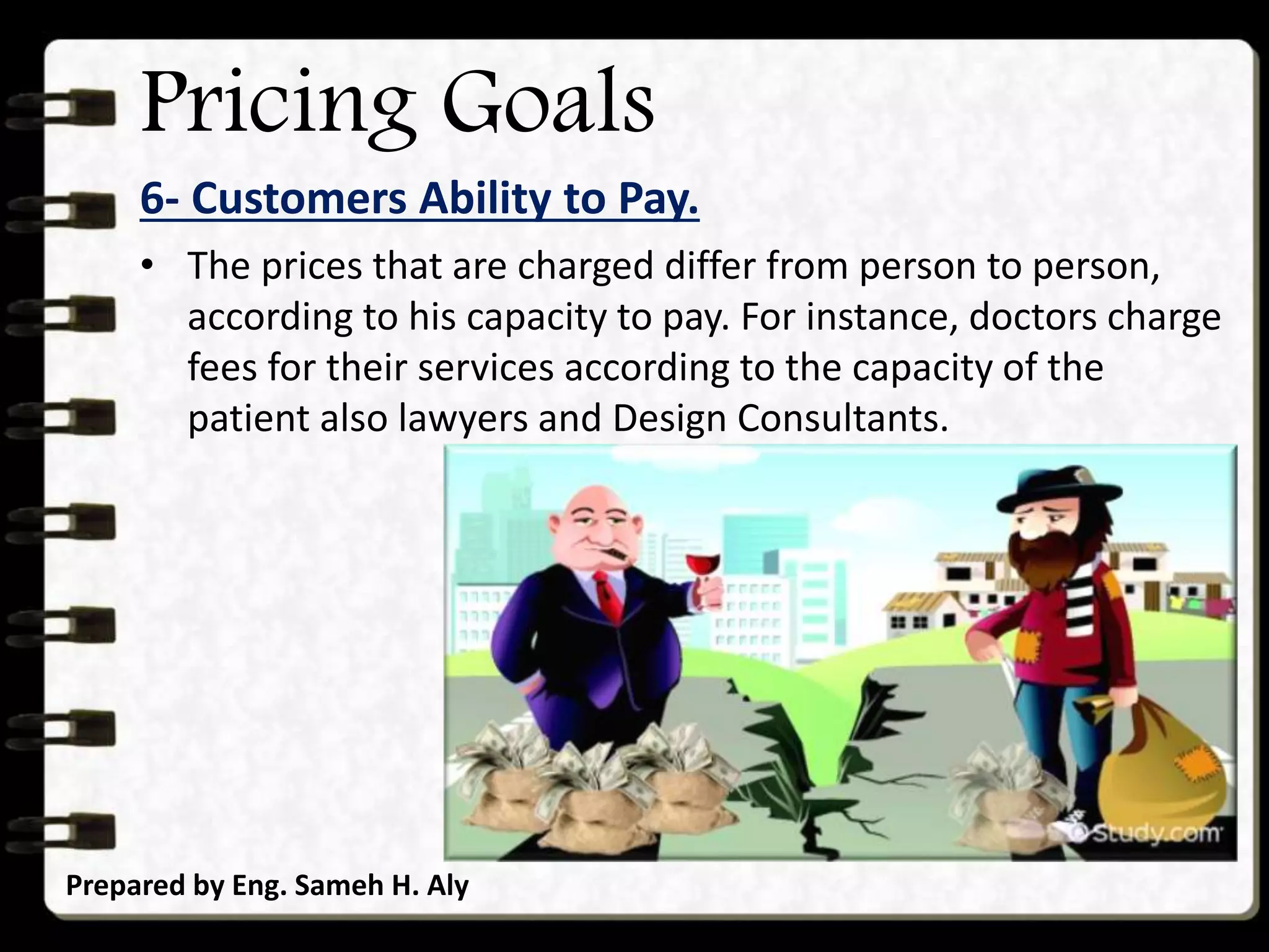 Pricing Goals
6- Customers Ability to Pay.
Prepared by Eng. Sameh H. Aly
• The prices that are charged differ from person to person,
according to his capacity to pay. For instance, doctors charge
fees for their services according to the capacity of the
patient also lawyers and Design Consultants.
 