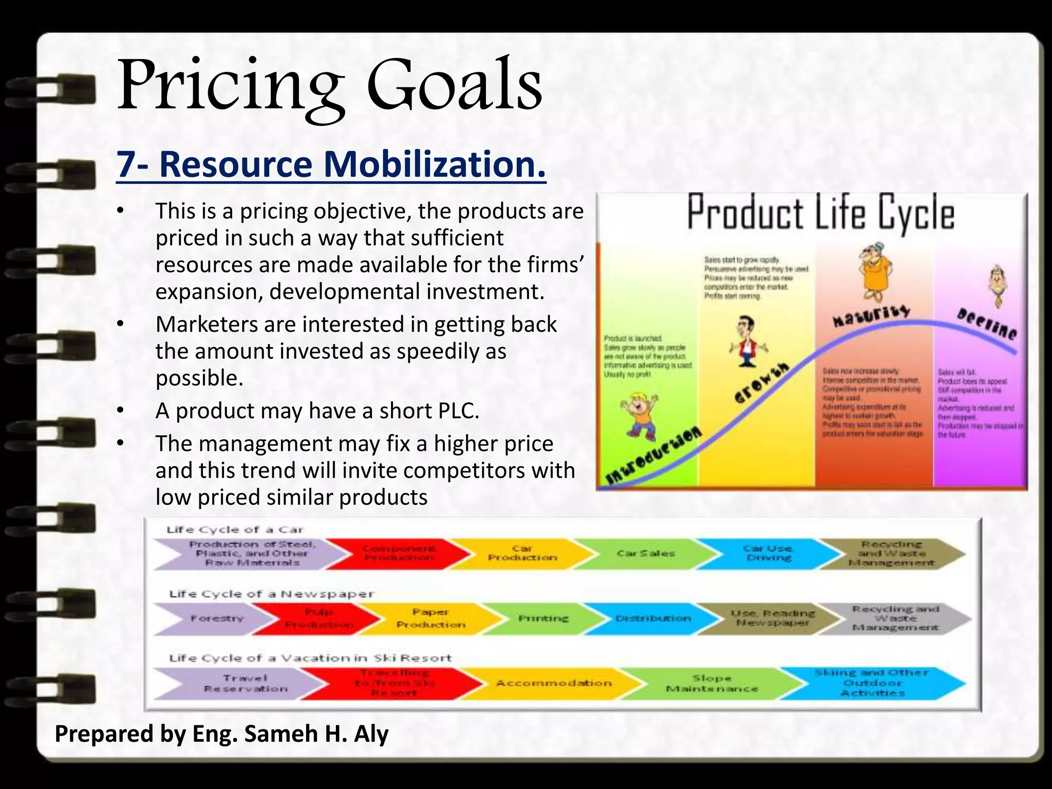 Pricing Goals
7- Resource Mobilization.
Prepared by Eng. Sameh H. Aly
• This is a pricing objective, the products are
priced in such a way that sufficient
resources are made available for the firms’
expansion, developmental investment.
• Marketers are interested in getting back
the amount invested as speedily as
possible.
• A product may have a short PLC.
• The management may fix a higher price
and this trend will invite competitors with
low priced similar products
 