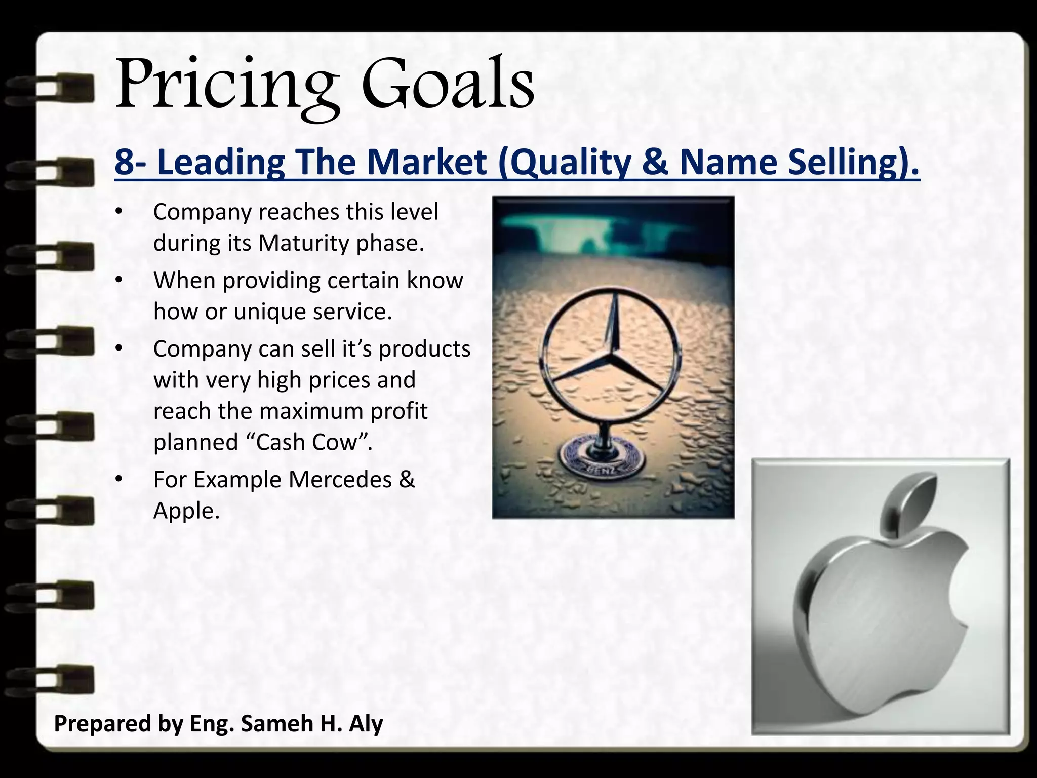 Pricing Goals
8- Leading The Market (Quality & Name Selling).
Prepared by Eng. Sameh H. Aly
• Company reaches this level
during its Maturity phase.
• When providing certain know
how or unique service.
• Company can sell it’s products
with very high prices and
reach the maximum profit
planned “Cash Cow”.
• For Example Mercedes &
Apple.
 