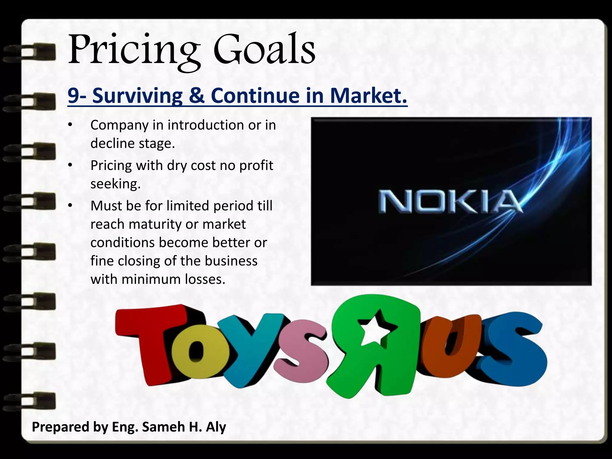 Pricing Goals
9- Surviving & Continue in Market.
Prepared by Eng. Sameh H. Aly
• Company in introduction or in
decline stage.
• Pricing with dry cost no profit
seeking.
• Must be for limited period till
reach maturity or market
conditions become better or
fine closing of the business
with minimum losses.
 
