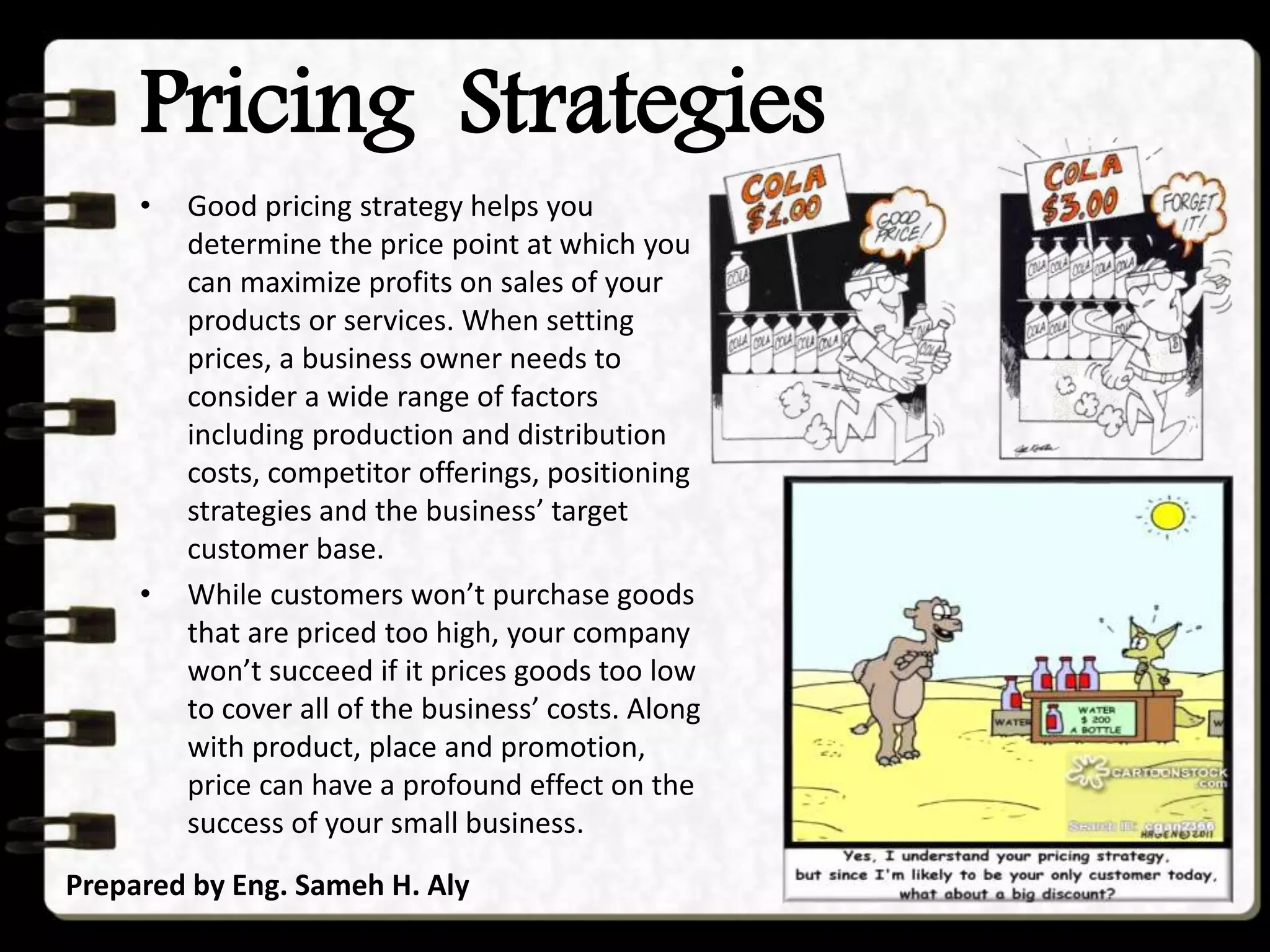 Pricing Strategies
Prepared by Eng. Sameh H. Aly
• Good pricing strategy helps you
determine the price point at which you
can maximize profits on sales of your
products or services. When setting
prices, a business owner needs to
consider a wide range of factors
including production and distribution
costs, competitor offerings, positioning
strategies and the business’ target
customer base.
• While customers won’t purchase goods
that are priced too high, your company
won’t succeed if it prices goods too low
to cover all of the business’ costs. Along
with product, place and promotion,
price can have a profound effect on the
success of your small business.
 
