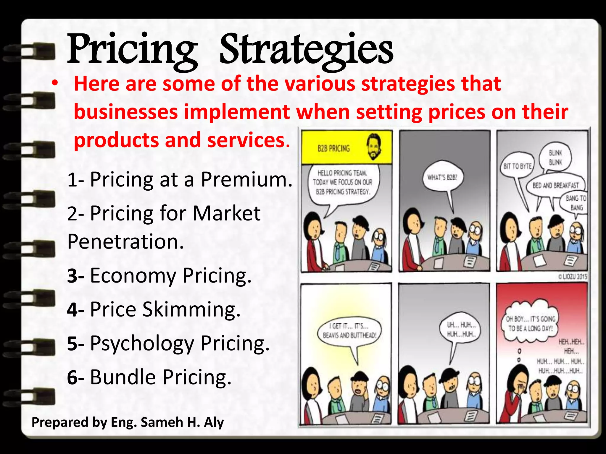 Pricing Strategies
1- Pricing at a Premium.
2- Pricing for Market
Penetration.
3- Economy Pricing.
4- Price Skimming.
5- Psychology Pricing.
6- Bundle Pricing.
Prepared by Eng. Sameh H. Aly
• Here are some of the various strategies that
businesses implement when setting prices on their
products and services.
 