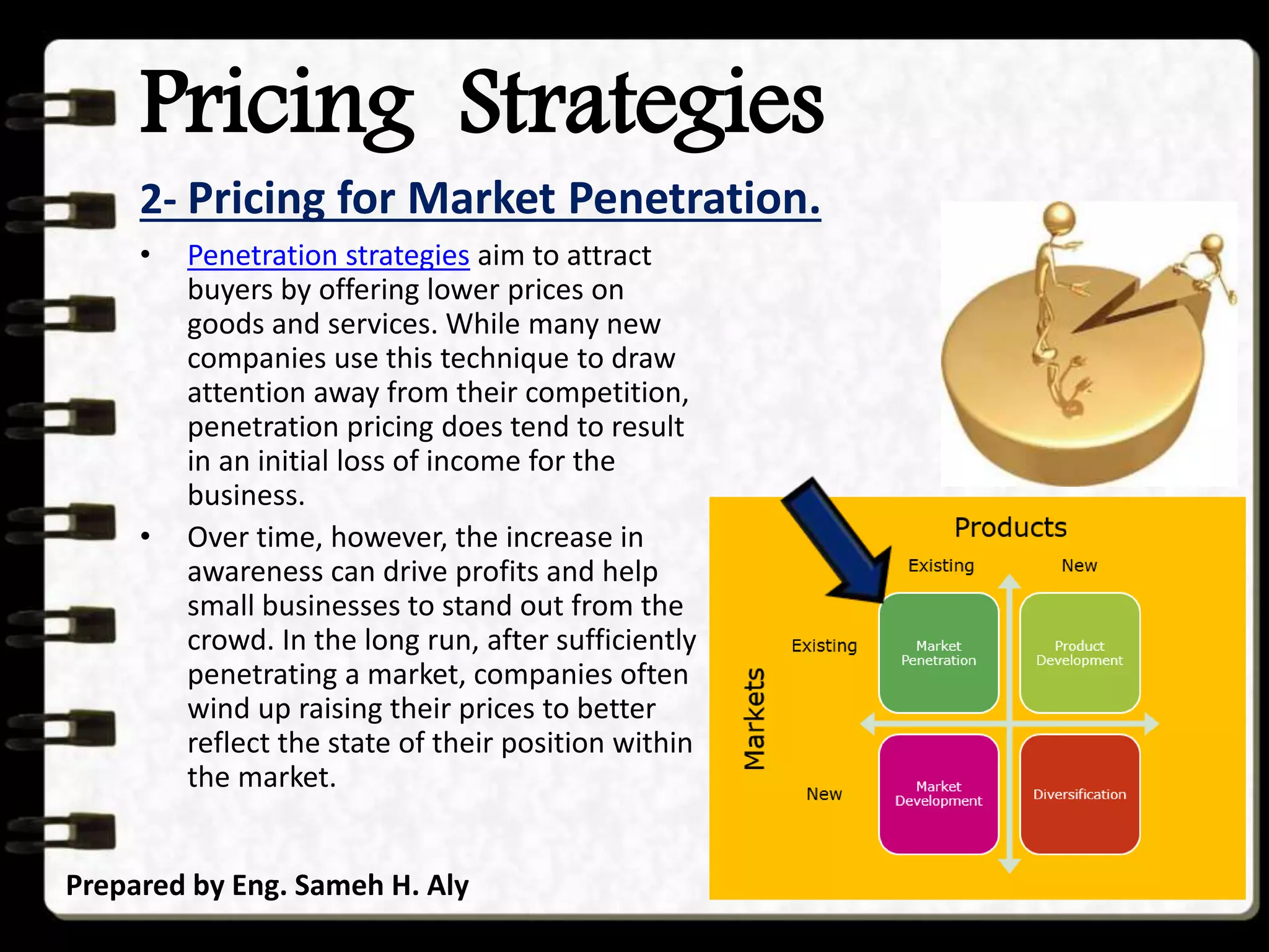 Pricing Strategies
2- Pricing for Market Penetration.
Prepared by Eng. Sameh H. Aly
• Penetration strategies aim to attract
buyers by offering lower prices on
goods and services. While many new
companies use this technique to draw
attention away from their competition,
penetration pricing does tend to result
in an initial loss of income for the
business.
• Over time, however, the increase in
awareness can drive profits and help
small businesses to stand out from the
crowd. In the long run, after sufficiently
penetrating a market, companies often
wind up raising their prices to better
reflect the state of their position within
the market.
 
