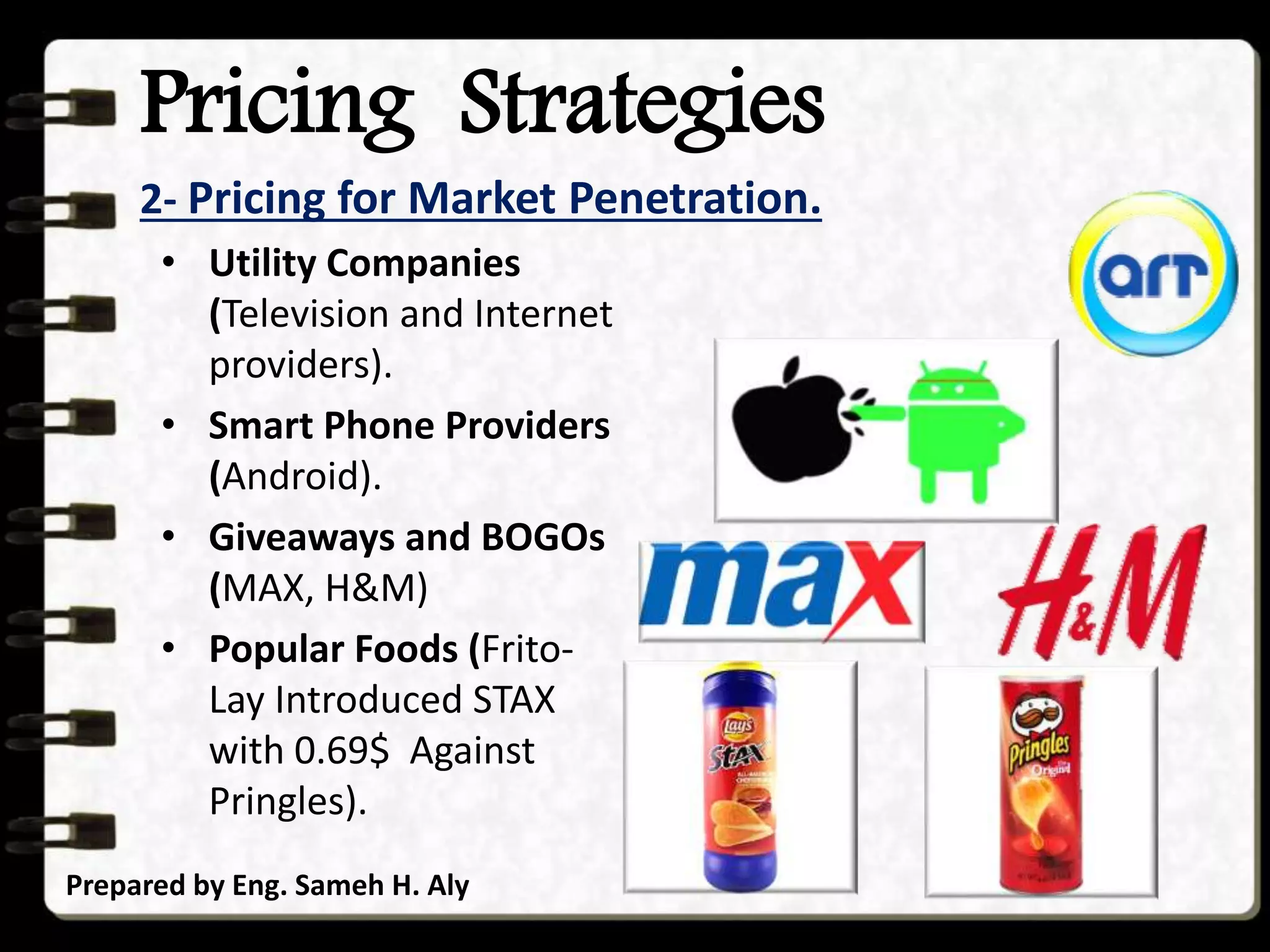 Pricing Strategies
2- Pricing for Market Penetration.
Prepared by Eng. Sameh H. Aly
• Utility Companies
(Television and Internet
providers).
• Smart Phone Providers
(Android).
• Giveaways and BOGOs
(MAX, H&M)
• Popular Foods (Frito-
Lay Introduced STAX
with 0.69$ Against
Pringles).
 