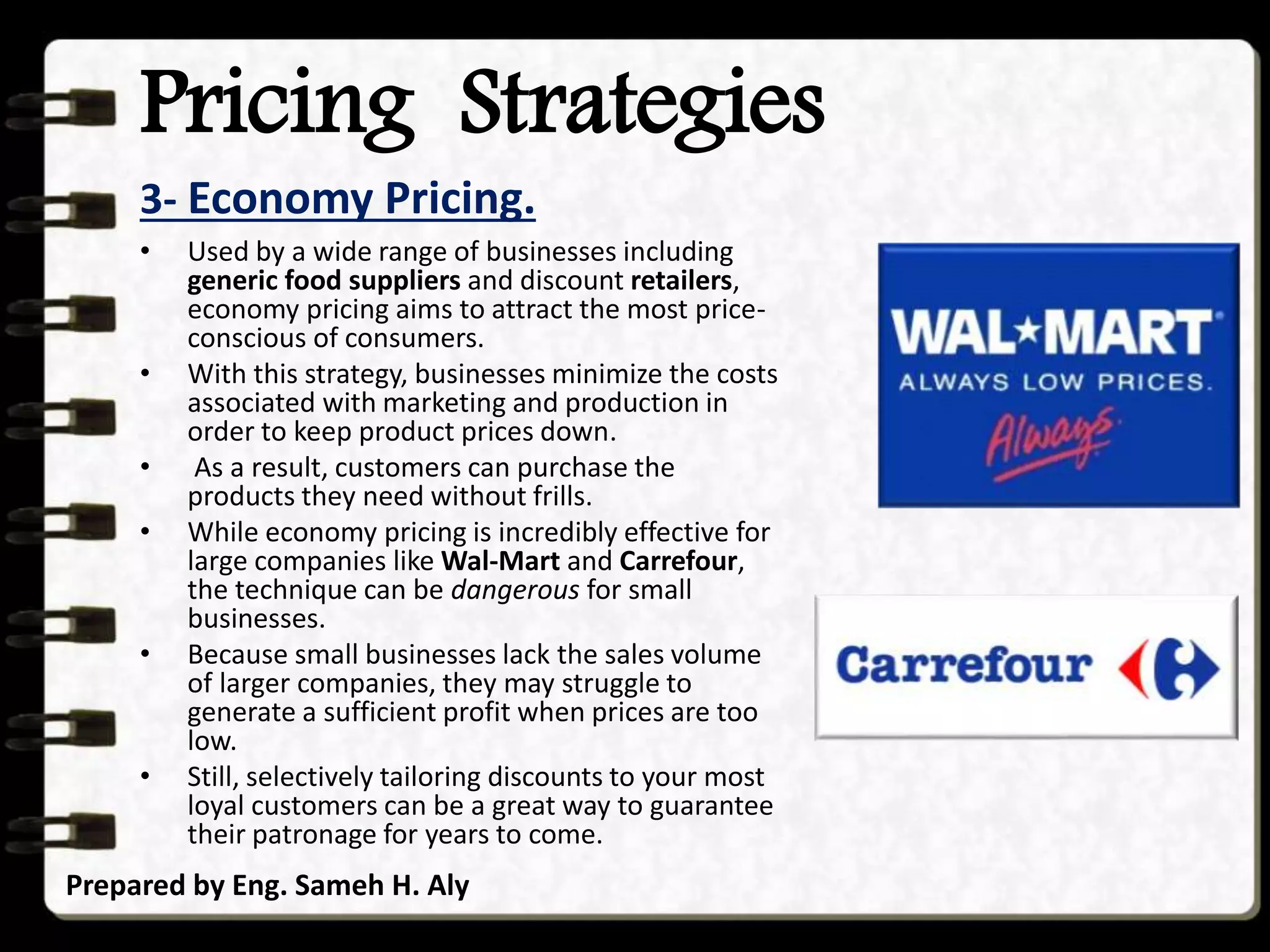 Pricing Strategies
3- Economy Pricing.
Prepared by Eng. Sameh H. Aly
• Used by a wide range of businesses including
generic food suppliers and discount retailers,
economy pricing aims to attract the most price-
conscious of consumers.
• With this strategy, businesses minimize the costs
associated with marketing and production in
order to keep product prices down.
• As a result, customers can purchase the
products they need without frills.
• While economy pricing is incredibly effective for
large companies like Wal-Mart and Carrefour,
the technique can be dangerous for small
businesses.
• Because small businesses lack the sales volume
of larger companies, they may struggle to
generate a sufficient profit when prices are too
low.
• Still, selectively tailoring discounts to your most
loyal customers can be a great way to guarantee
their patronage for years to come.
 