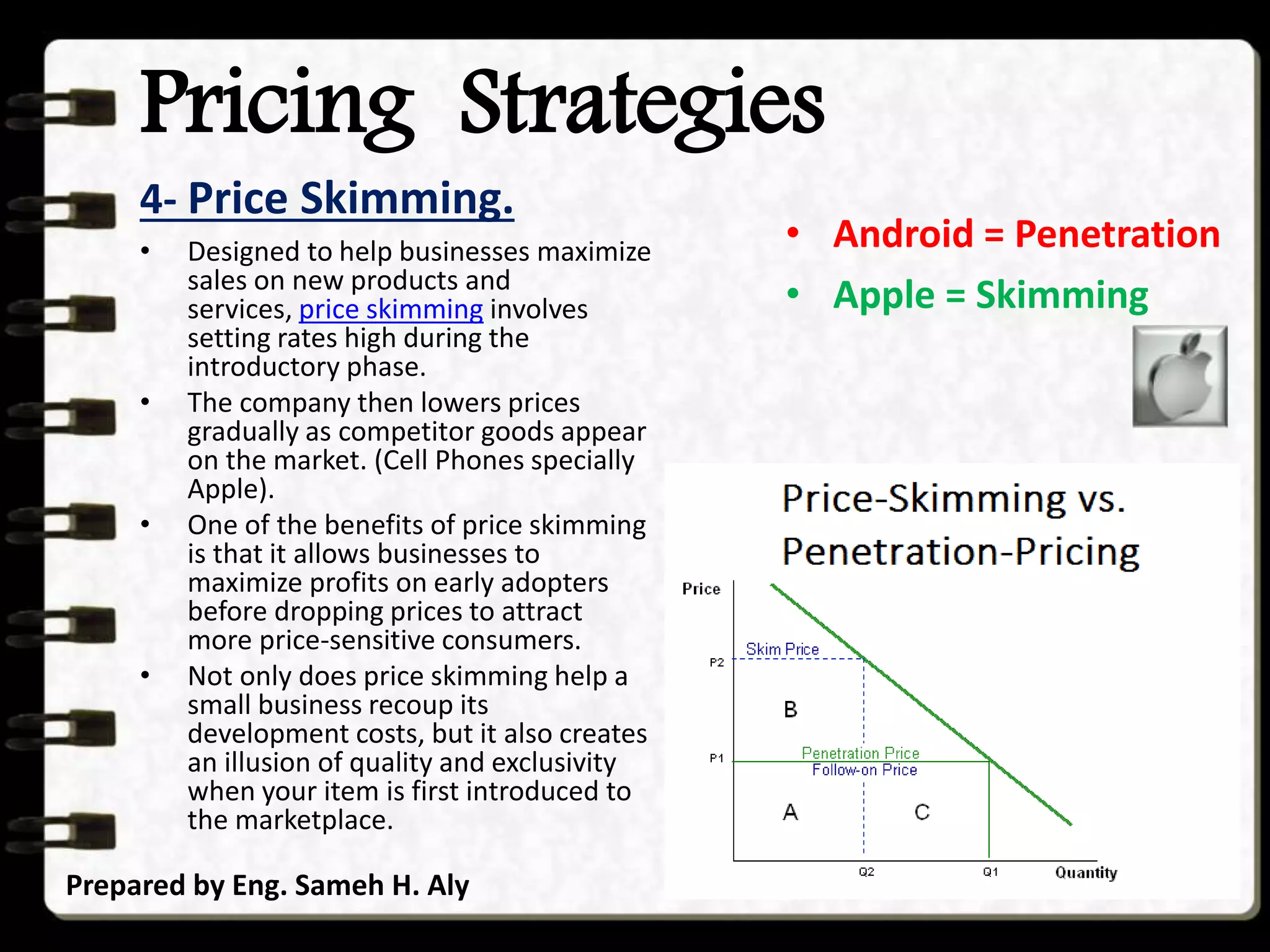 Pricing Strategies
4- Price Skimming.
Prepared by Eng. Sameh H. Aly
• Designed to help businesses maximize
sales on new products and
services, price skimming involves
setting rates high during the
introductory phase.
• The company then lowers prices
gradually as competitor goods appear
on the market. (Cell Phones specially
Apple).
• One of the benefits of price skimming
is that it allows businesses to
maximize profits on early adopters
before dropping prices to attract
more price-sensitive consumers.
• Not only does price skimming help a
small business recoup its
development costs, but it also creates
an illusion of quality and exclusivity
when your item is first introduced to
the marketplace.
• Android = Penetration
• Apple = Skimming
 