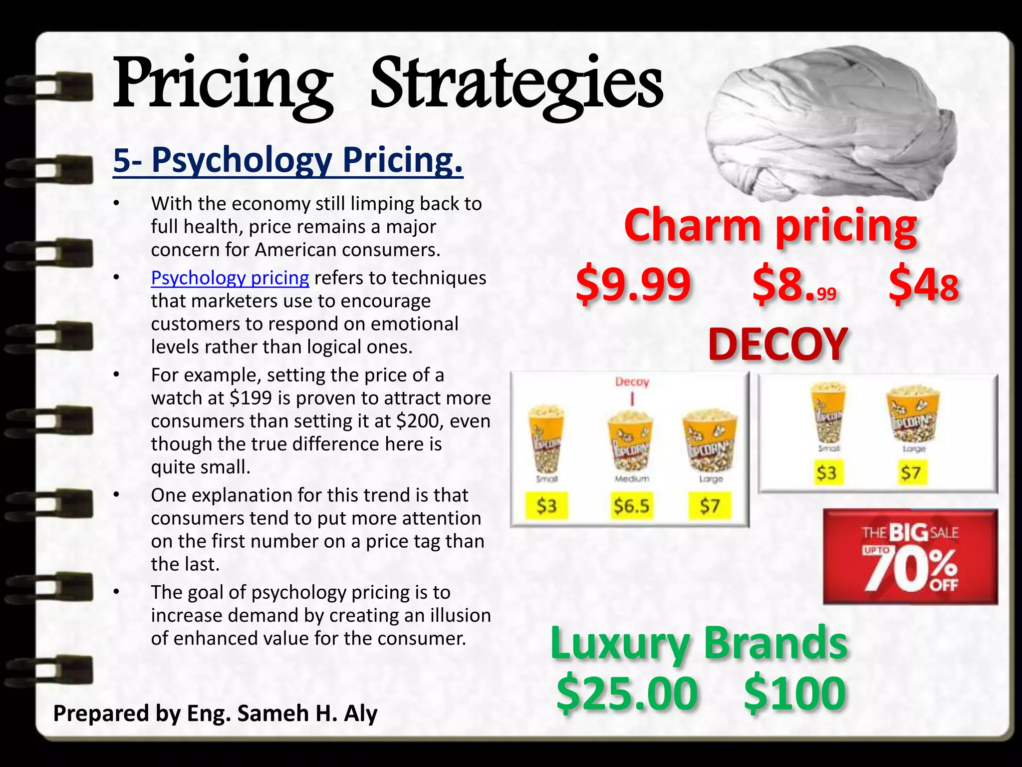 Pricing Strategies
5- Psychology Pricing.
Prepared by Eng. Sameh H. Aly
• With the economy still limping back to
full health, price remains a major
concern for American consumers.
• Psychology pricing refers to techniques
that marketers use to encourage
customers to respond on emotional
levels rather than logical ones.
• For example, setting the price of a
watch at $199 is proven to attract more
consumers than setting it at $200, even
though the true difference here is
quite small.
• One explanation for this trend is that
consumers tend to put more attention
on the first number on a price tag than
the last.
• The goal of psychology pricing is to
increase demand by creating an illusion
of enhanced value for the consumer.
$9.99 $8.99
Charm pricing
$48
DECOY
$25.00 $100
Luxury Brands
 