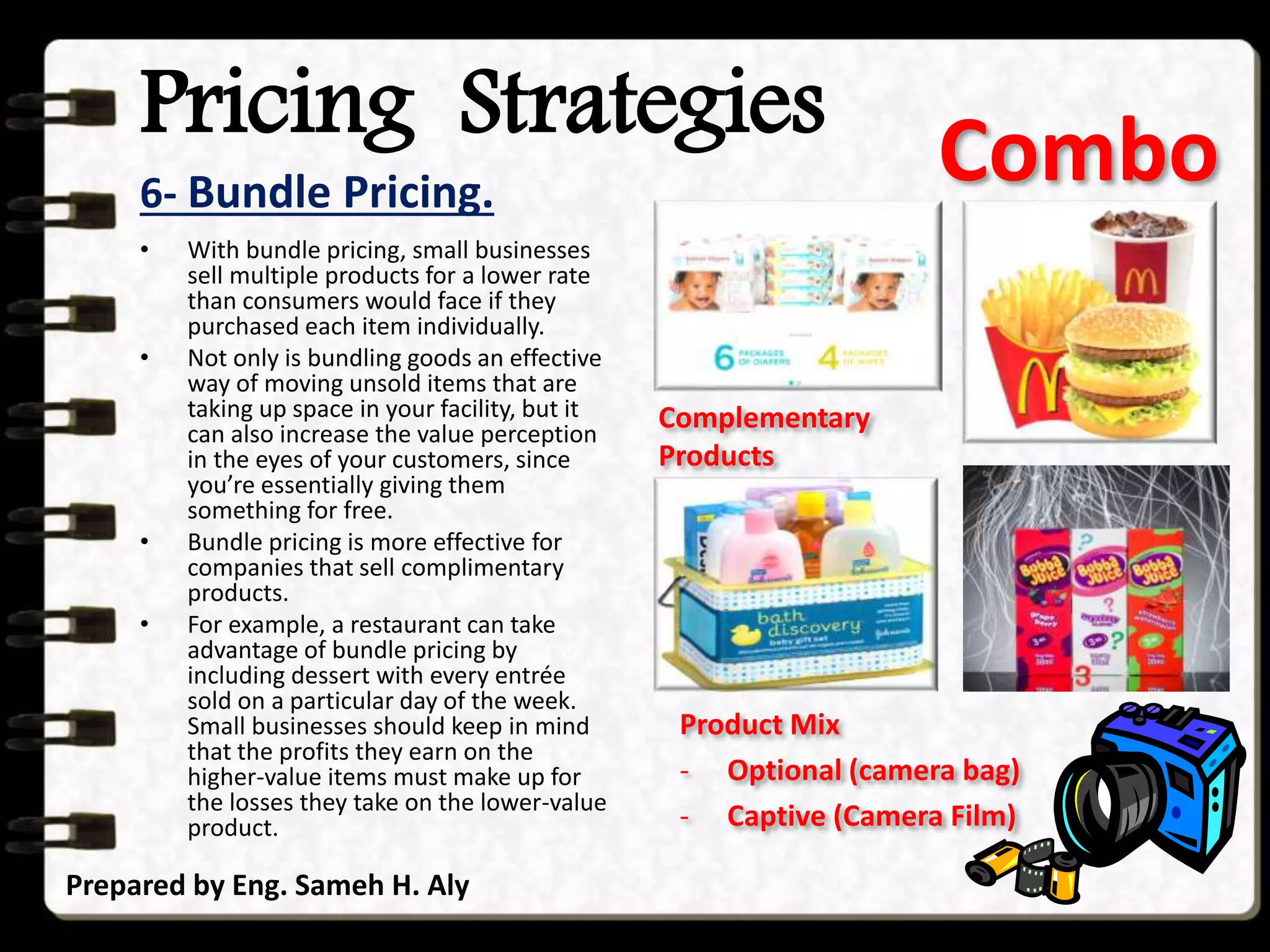 Pricing Strategies
6- Bundle Pricing.
Prepared by Eng. Sameh H. Aly
• With bundle pricing, small businesses
sell multiple products for a lower rate
than consumers would face if they
purchased each item individually.
• Not only is bundling goods an effective
way of moving unsold items that are
taking up space in your facility, but it
can also increase the value perception
in the eyes of your customers, since
you’re essentially giving them
something for free.
• Bundle pricing is more effective for
companies that sell complimentary
products.
• For example, a restaurant can take
advantage of bundle pricing by
including dessert with every entrée
sold on a particular day of the week.
Small businesses should keep in mind
that the profits they earn on the
higher-value items must make up for
the losses they take on the lower-value
product.
Combo
Complementary
Products
Product Mix
- Optional (camera bag)
- Captive (Camera Film)
 