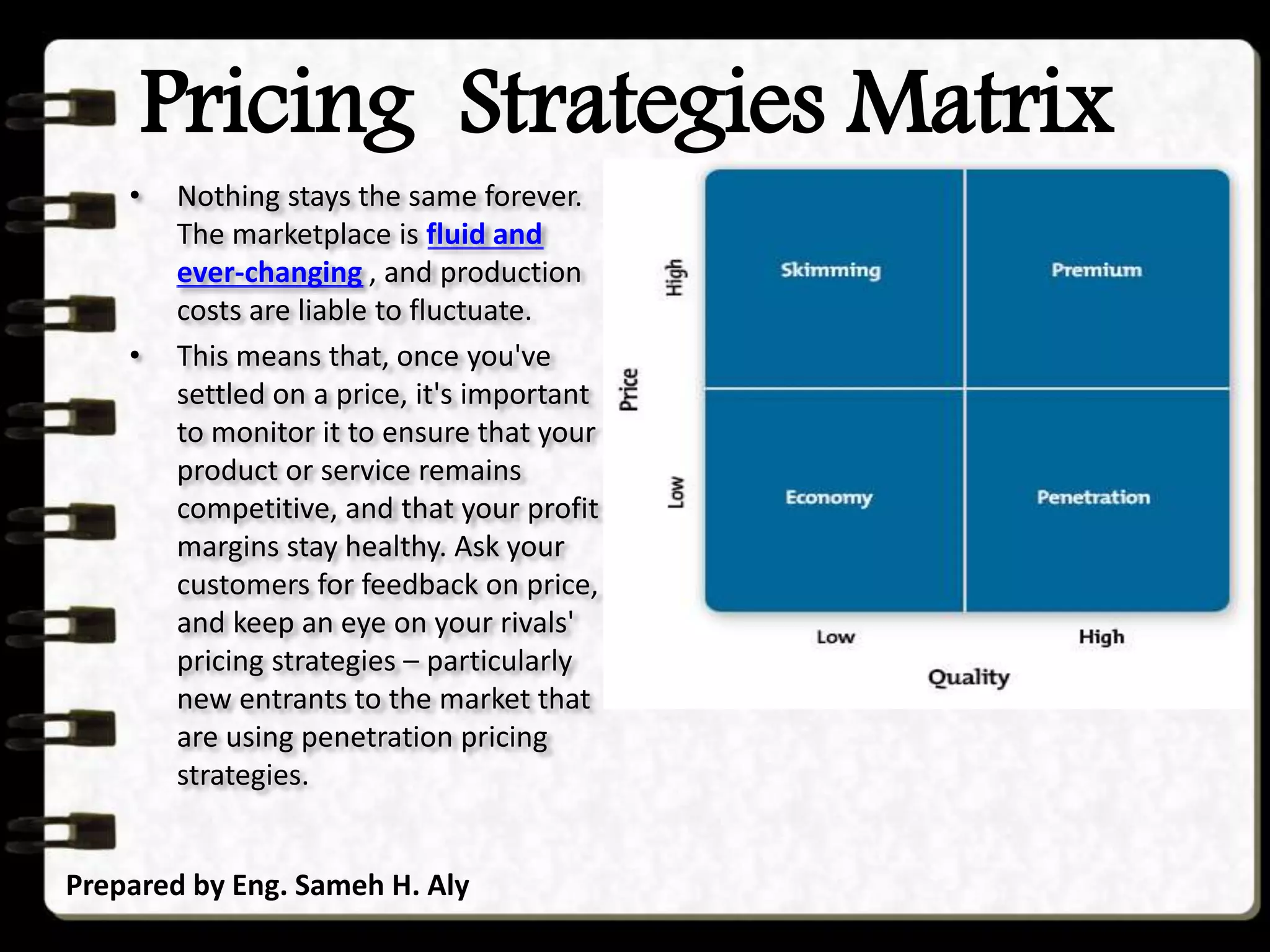Pricing Strategies Matrix
Prepared by Eng. Sameh H. Aly
• Nothing stays the same forever.
The marketplace is fluid and
ever-changing , and production
costs are liable to fluctuate.
• This means that, once you've
settled on a price, it's important
to monitor it to ensure that your
product or service remains
competitive, and that your profit
margins stay healthy. Ask your
customers for feedback on price,
and keep an eye on your rivals'
pricing strategies – particularly
new entrants to the market that
are using penetration pricing
strategies.
 