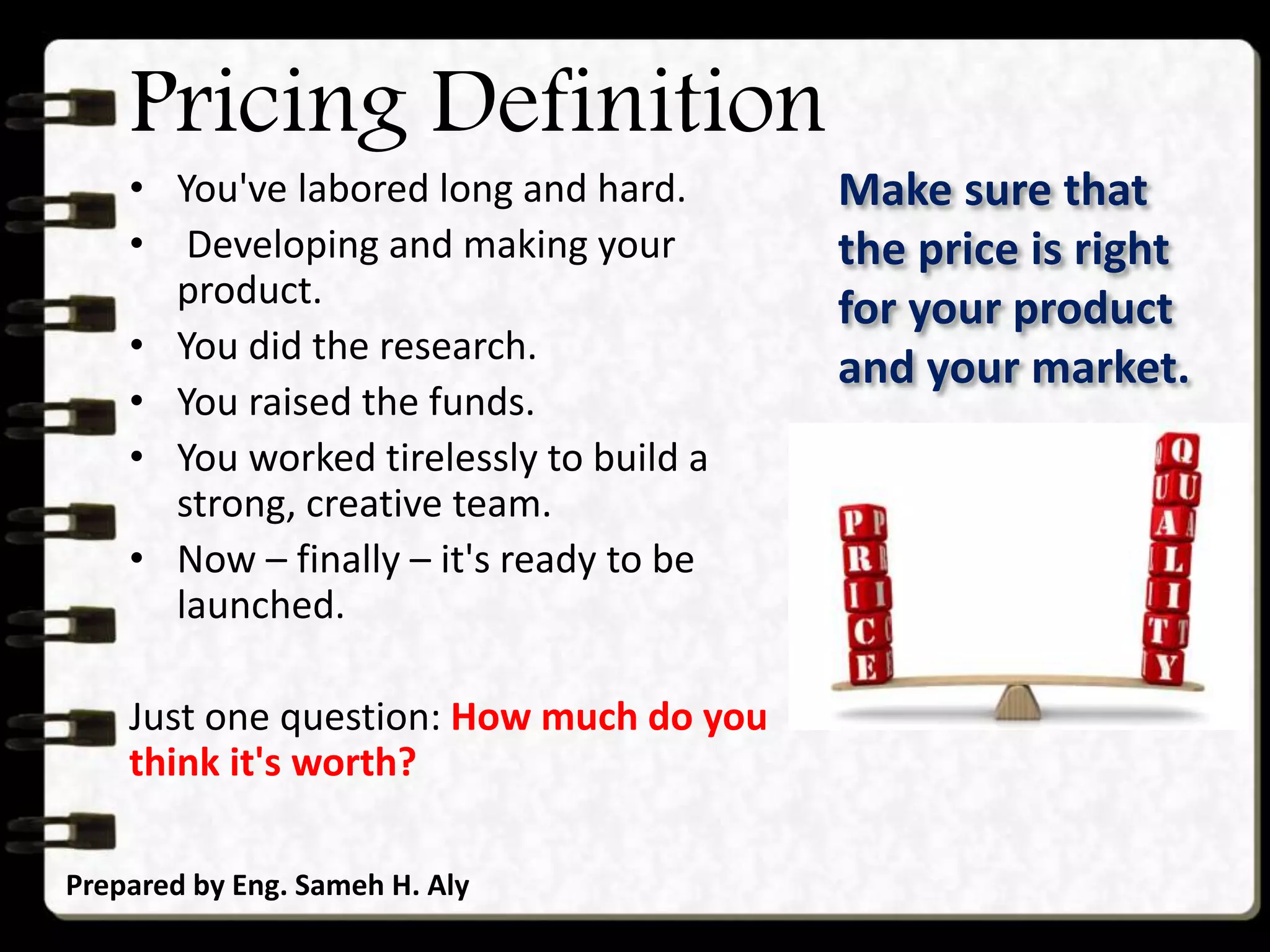 Pricing Definition
• You've labored long and hard.
• Developing and making your
product.
• You did the research.
• You raised the funds.
• You worked tirelessly to build a
strong, creative team.
• Now – finally – it's ready to be
launched.
Just one question: How much do you
think it's worth?
Prepared by Eng. Sameh H. Aly
Make sure that
the price is right
for your product
and your market.
 