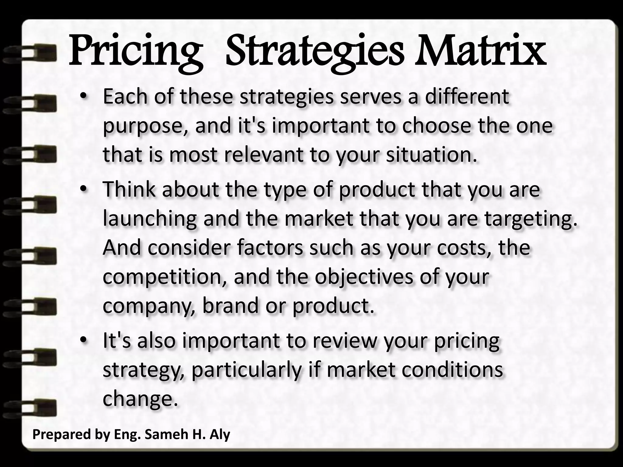 Pricing Strategies Matrix
Prepared by Eng. Sameh H. Aly
• Each of these strategies serves a different
purpose, and it's important to choose the one
that is most relevant to your situation.
• Think about the type of product that you are
launching and the market that you are targeting.
And consider factors such as your costs, the
competition, and the objectives of your
company, brand or product.
• It's also important to review your pricing
strategy, particularly if market conditions
change.
 