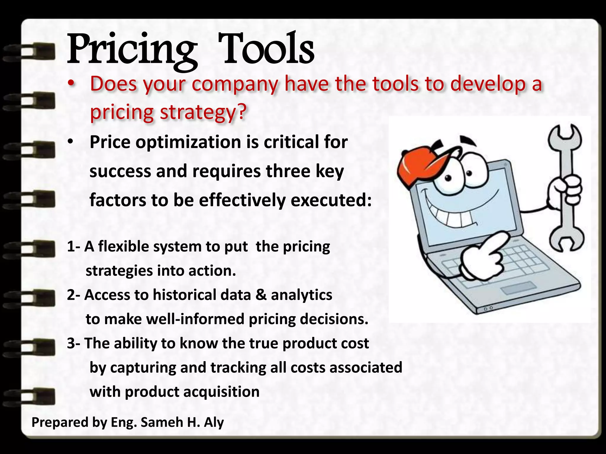 Pricing Tools
Prepared by Eng. Sameh H. Aly
• Does your company have the tools to develop a
pricing strategy?
• Price optimization is critical for
success and requires three key
factors to be effectively executed:
1- A flexible system to put the pricing
strategies into action.
2- Access to historical data & analytics
to make well-informed pricing decisions.
3- The ability to know the true product cost
by capturing and tracking all costs associated
with product acquisition
 