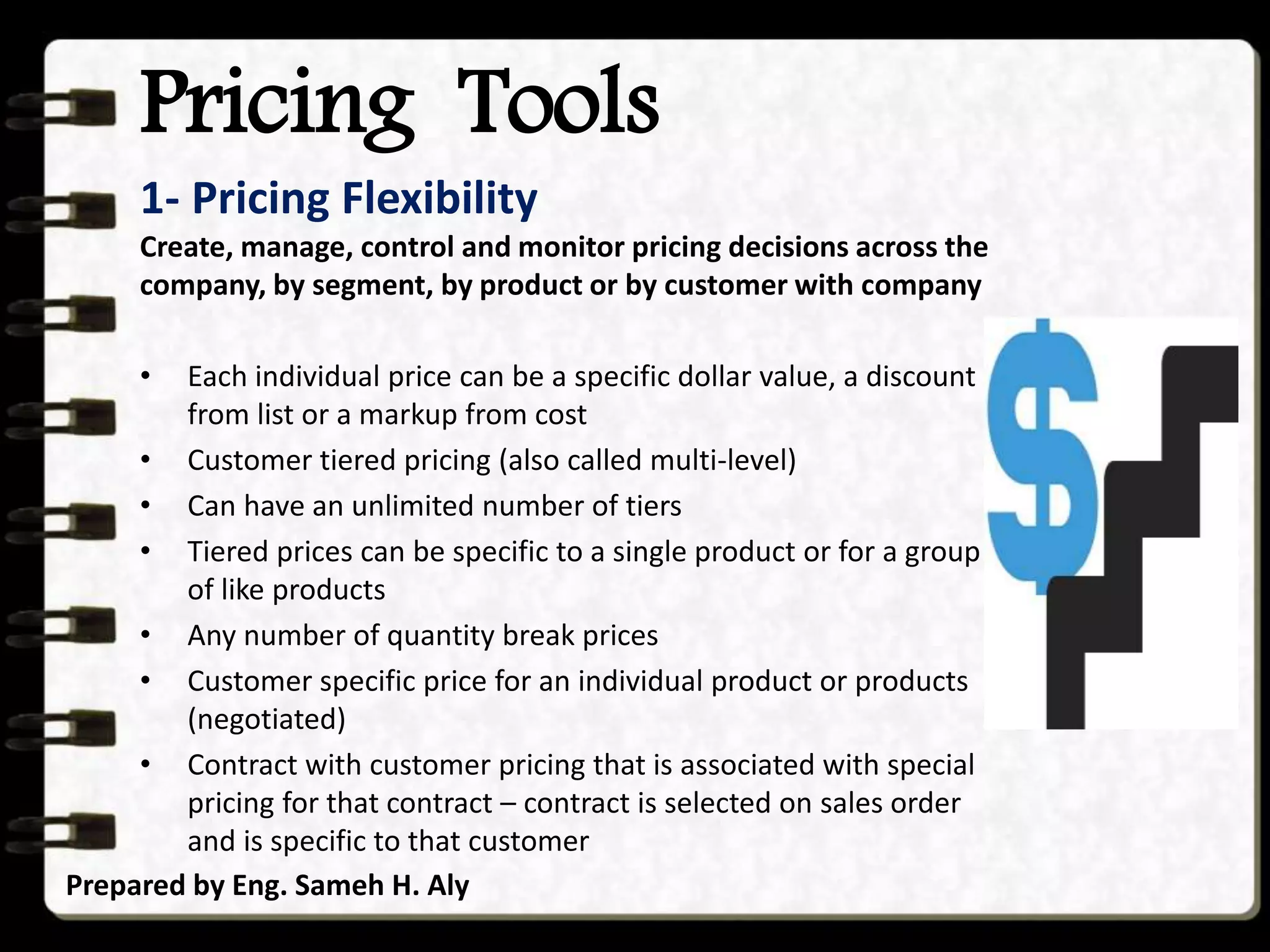 Pricing Tools
Prepared by Eng. Sameh H. Aly
1- Pricing Flexibility
Create, manage, control and monitor pricing decisions across the
company, by segment, by product or by customer with company
• Each individual price can be a specific dollar value, a discount
from list or a markup from cost
• Customer tiered pricing (also called multi-level)
• Can have an unlimited number of tiers
• Tiered prices can be specific to a single product or for a group
of like products
• Any number of quantity break prices
• Customer specific price for an individual product or products
(negotiated)
• Contract with customer pricing that is associated with special
pricing for that contract – contract is selected on sales order
and is specific to that customer
 