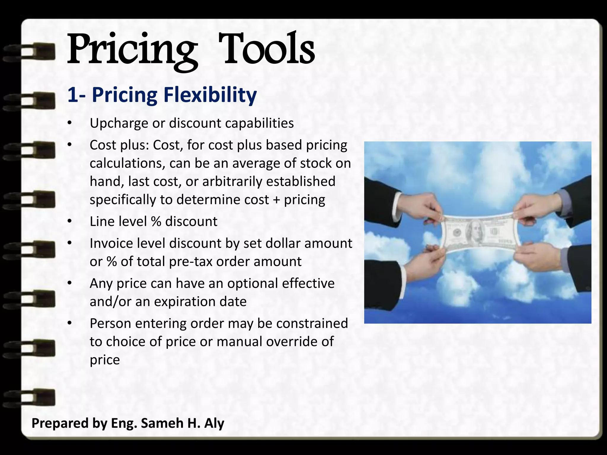 Pricing Tools
Prepared by Eng. Sameh H. Aly
1- Pricing Flexibility
• Upcharge or discount capabilities
• Cost plus: Cost, for cost plus based pricing
calculations, can be an average of stock on
hand, last cost, or arbitrarily established
specifically to determine cost + pricing
• Line level % discount
• Invoice level discount by set dollar amount
or % of total pre-tax order amount
• Any price can have an optional effective
and/or an expiration date
• Person entering order may be constrained
to choice of price or manual override of
price
 