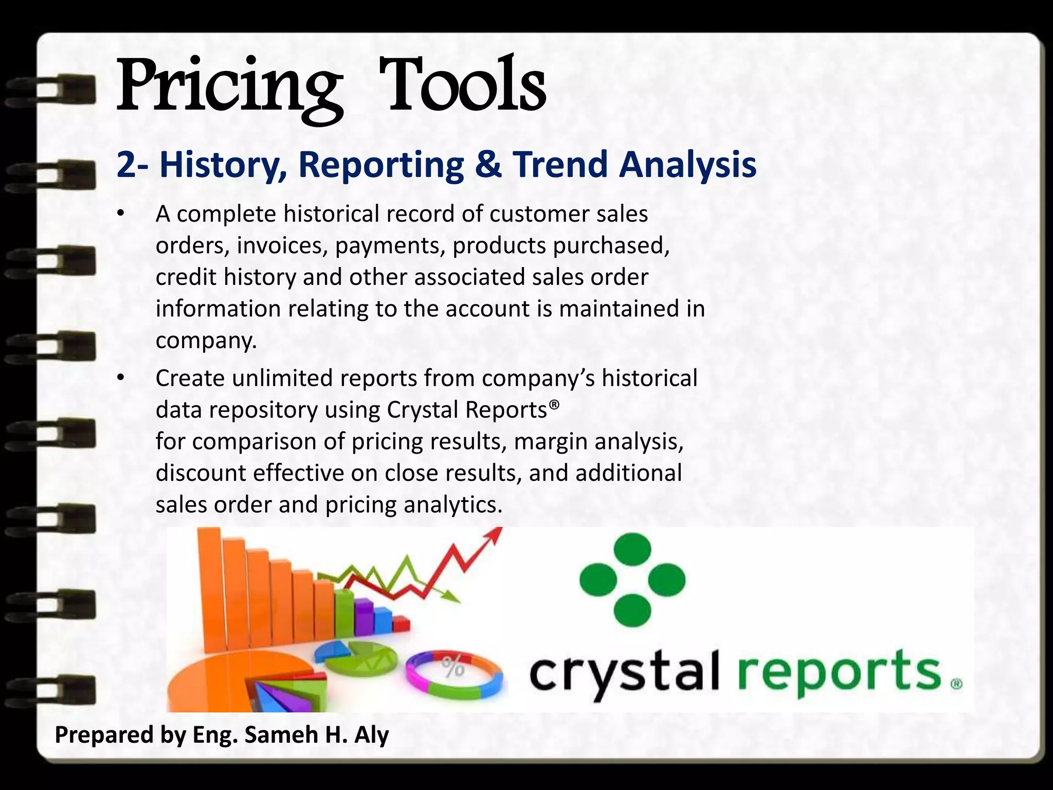 Pricing Tools
Prepared by Eng. Sameh H. Aly
2- History, Reporting & Trend Analysis
• A complete historical record of customer sales
orders, invoices, payments, products purchased,
credit history and other associated sales order
information relating to the account is maintained in
company.
• Create unlimited reports from company’s historical
data repository using Crystal Reports®
for comparison of pricing results, margin analysis,
discount effective on close results, and additional
sales order and pricing analytics.
 