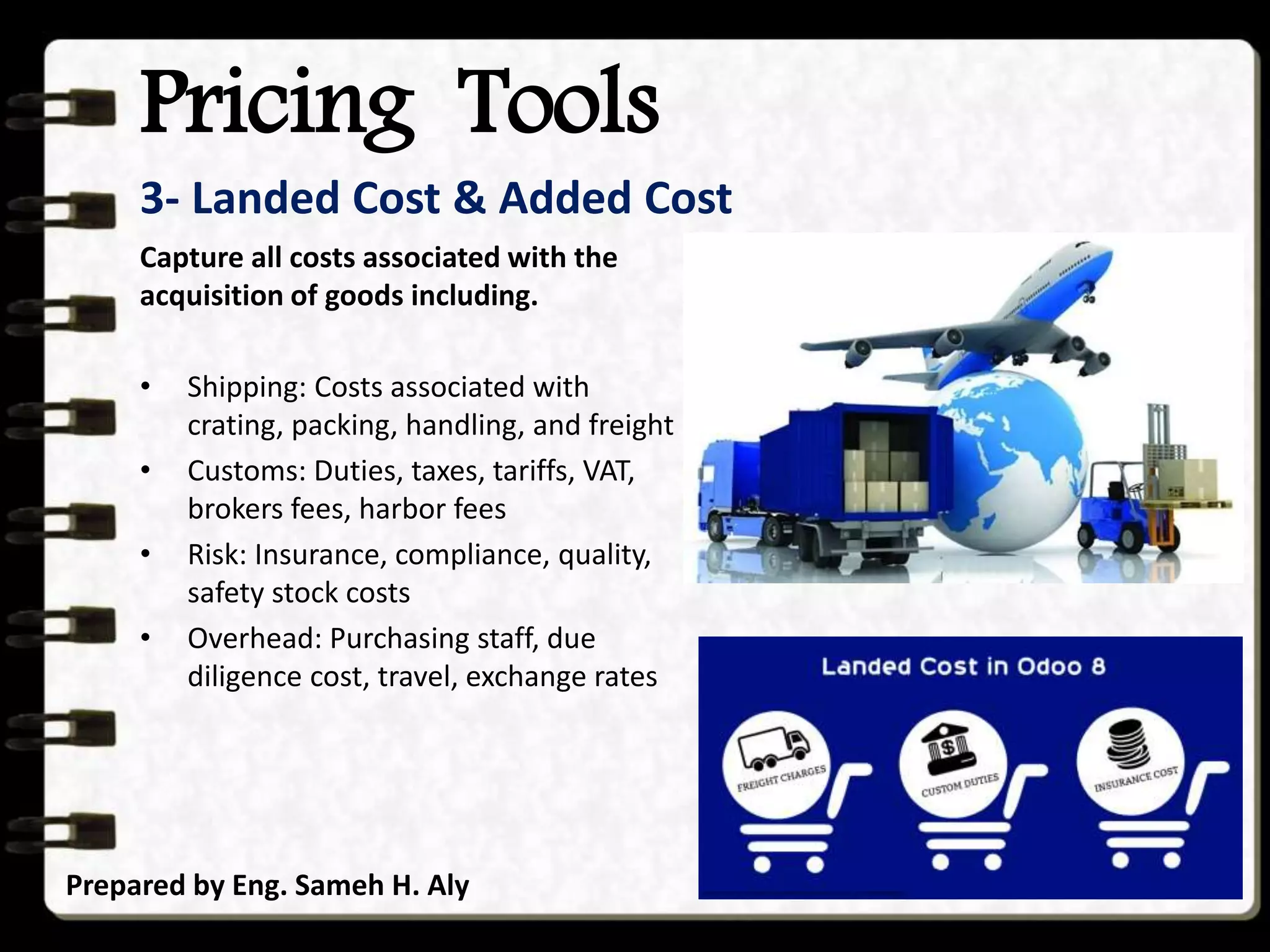 Pricing Tools
Prepared by Eng. Sameh H. Aly
3- Landed Cost & Added Cost
Capture all costs associated with the
acquisition of goods including.
• Shipping: Costs associated with
crating, packing, handling, and freight
• Customs: Duties, taxes, tariffs, VAT,
brokers fees, harbor fees
• Risk: Insurance, compliance, quality,
safety stock costs
• Overhead: Purchasing staff, due
diligence cost, travel, exchange rates
 