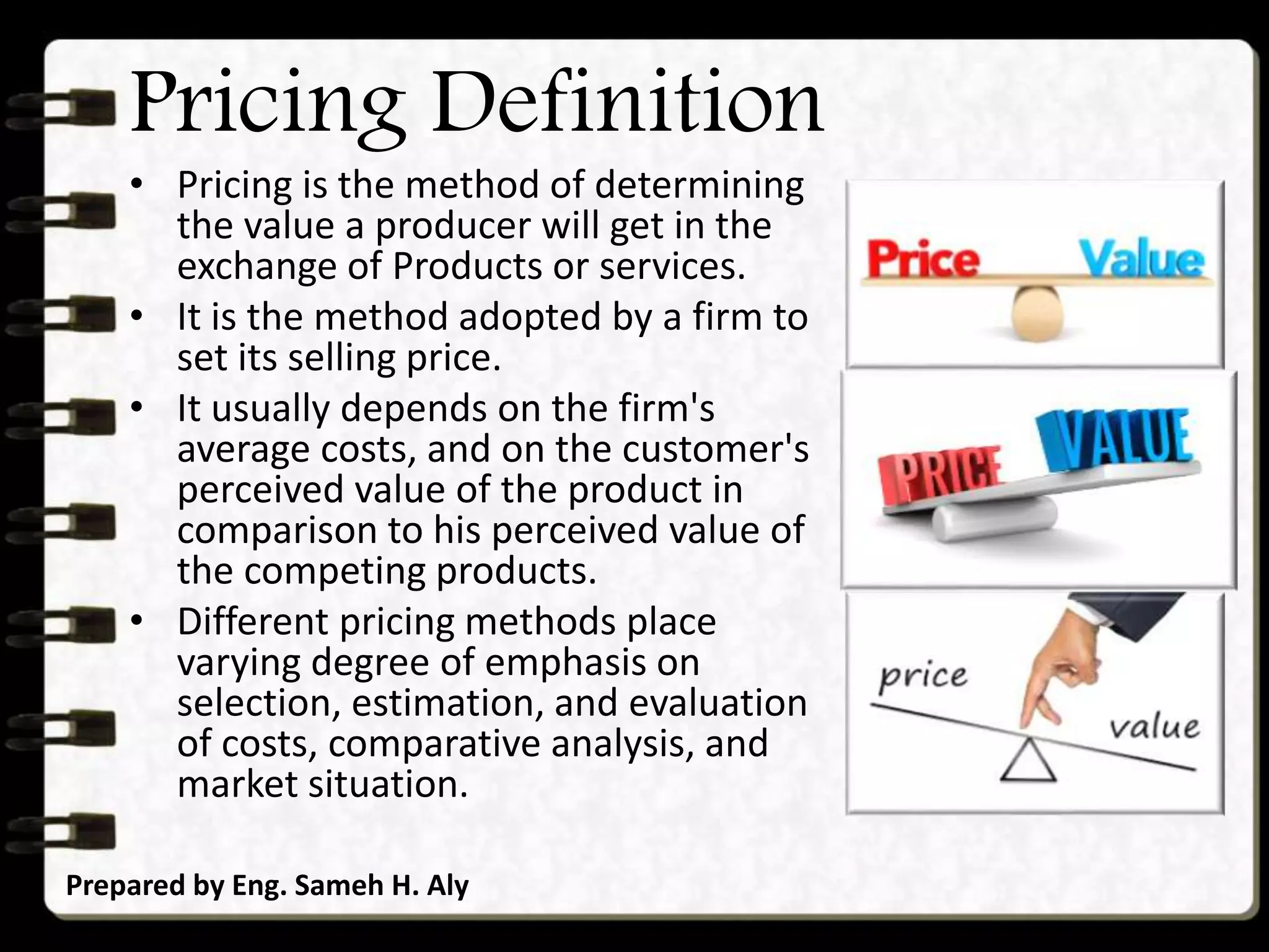 Pricing Definition
• Pricing is the method of determining
the value a producer will get in the
exchange of Products or services.
• It is the method adopted by a firm to
set its selling price.
• It usually depends on the firm's
average costs, and on the customer's
perceived value of the product in
comparison to his perceived value of
the competing products.
• Different pricing methods place
varying degree of emphasis on
selection, estimation, and evaluation
of costs, comparative analysis, and
market situation.
Prepared by Eng. Sameh H. Aly
 