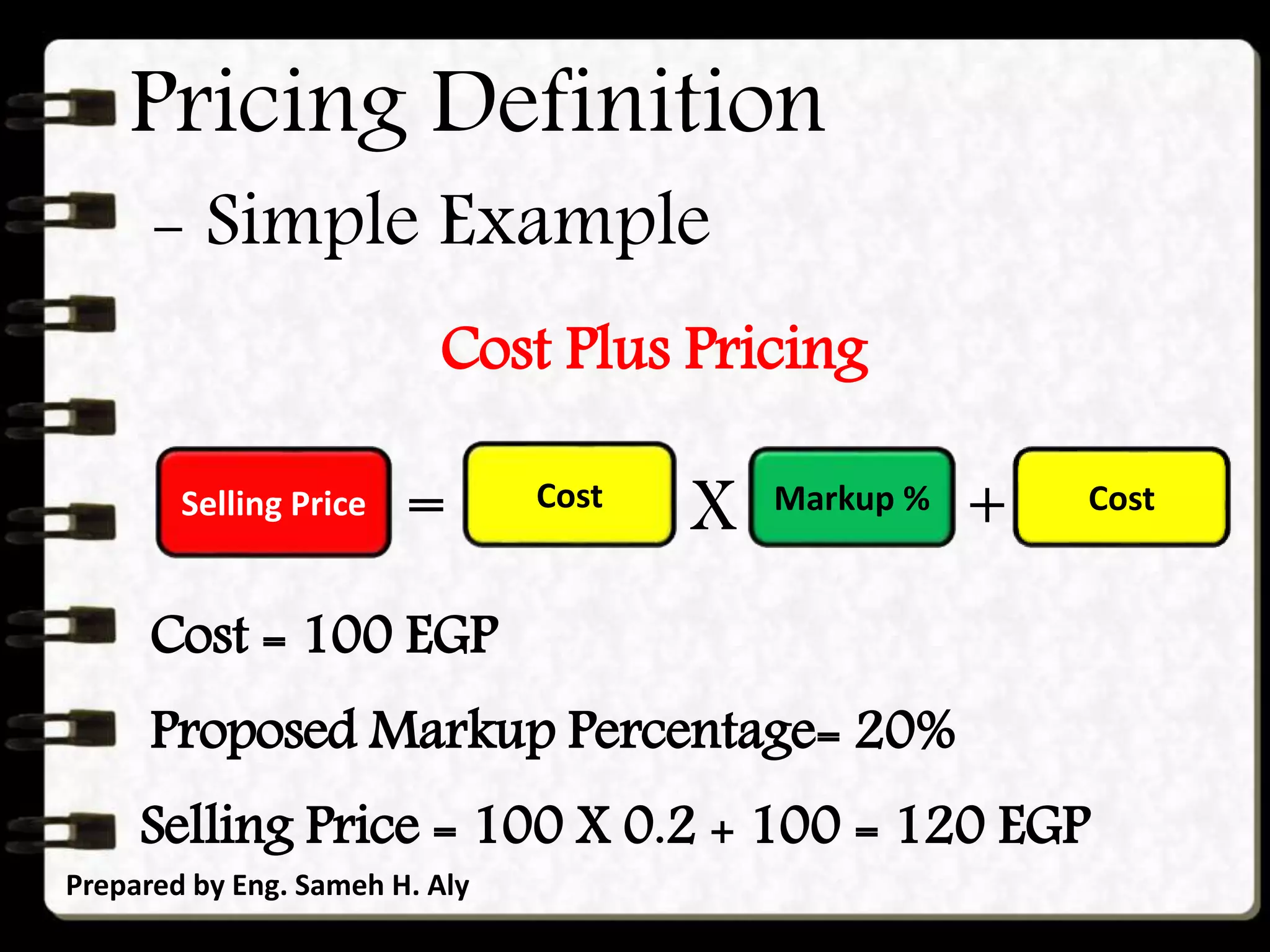 Pricing Definition
Prepared by Eng. Sameh H. Aly
Selling Price = Markup % + Cost
Cost Plus Pricing
- Simple Example
Cost
X
Cost = 100 EGP
Proposed Markup Percentage= 20%
Selling Price = 100 X 0.2 + 100 = 120 EGP
 