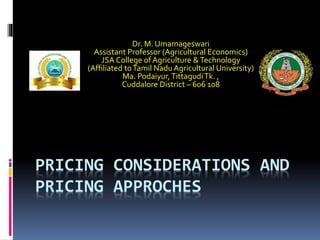 PRICING CONSIDERATIONS AND
PRICING APPROCHES
Dr. M. Umamageswari
Assistant Professor (Agricultural Economics)
JSA College of Agriculture &Technology
(Affiliated toTamil Nadu Agricultural University)
Ma. Podaiyur,TittagudiTk. ,
Cuddalore District – 606 108
 
