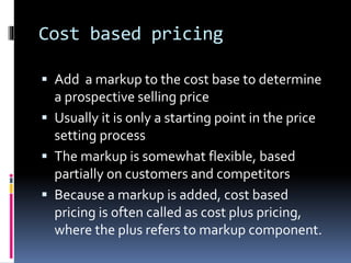 Cost based pricing
 Add a markup to the cost base to determine
a prospective selling price
 Usually it is only a starting point in the price
setting process
 The markup is somewhat flexible, based
partially on customers and competitors
 Because a markup is added, cost based
pricing is often called as cost plus pricing,
where the plus refers to markup component.
 