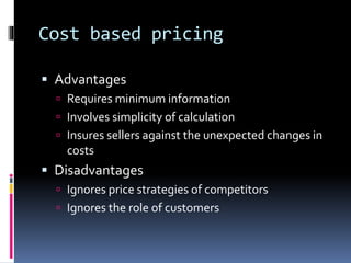 Cost based pricing
 Advantages
 Requires minimum information
 Involves simplicity of calculation
 Insures sellers against the unexpected changes in
costs
 Disadvantages
 Ignores price strategies of competitors
 Ignores the role of customers
 