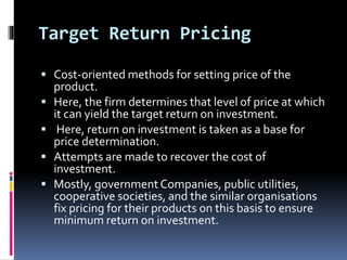 Target Return Pricing
 Cost-oriented methods for setting price of the
product.
 Here, the firm determines that level of price at which
it can yield the target return on investment.
 Here, return on investment is taken as a base for
price determination.
 Attempts are made to recover the cost of
investment.
 Mostly, governmentCompanies, public utilities,
cooperative societies, and the similar organisations
fix pricing for their products on this basis to ensure
minimum return on investment.
 