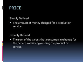 PRICE
Simply Defined
 The amount of money charged for a product or
service
Broadly Defined
 The sum of the values that consumers exchange for
the benefits of having or using the product or
service.
 