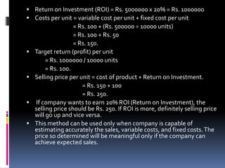  Return on Investment (ROI) = Rs. 5000000 x 20% = Rs. 1000000
 Costs per unit = variable cost per unit + fixed cost per unit
= Rs. 100 + (Rs. 500000 ÷ 10000 units)
= Rs. 100 + Rs. 50
= Rs. 150.
 Target return (profit) per unit
= Rs. 1000000 / 10000 units
= Rs. 100.
 Selling price per unit = cost of product + Return on Investment.
= Rs. 150 + 100
= Rs. 250.
 If company wants to earn 20% ROI (Return on Investment), the
selling price should be Rs. 250. If ROI is more, definitely selling price
will go up and vice versa.
 This method can be used only when company is capable of
estimating accurately the sales, variable costs, and fixed costs.The
price so determined will be meaningful only if the company can
achieve expected sales.
 