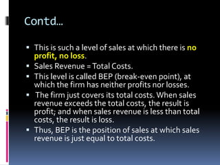 Contd…
 This is such a level of sales at which there is no
profit, no loss.
 Sales Revenue =Total Costs.
 This level is called BEP (break-even point), at
which the firm has neither profits nor losses.
 The firm just covers its total costs. When sales
revenue exceeds the total costs, the result is
profit; and when sales revenue is less than total
costs, the result is loss.
 Thus, BEP is the position of sales at which sales
revenue is just equal to total costs.
 