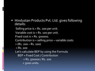  Hindustan Products Pvt. Ltd. gives following
details:
Selling price is = Rs. 200 per unit.
Variable cost is = Rs. 100 per unit.
Fixed cost is = Rs. 500000.
Contribution is = selling price – variable costs
= (Rs. 200 – Rs. 100)
= Rs. 100
Let’s calculate BEP by using the Formula
BEP = Fixed Cost / Contribution
= Rs. 500000 / Rs. 100
= 5000 units.
 