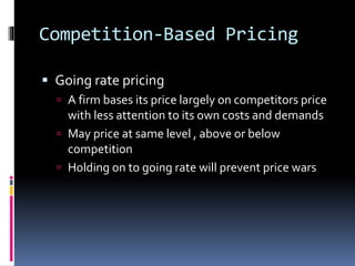 Competition-Based Pricing
 Going rate pricing
 A firm bases its price largely on competitors price
with less attention to its own costs and demands
 May price at same level , above or below
competition
 Holding on to going rate will prevent price wars
 