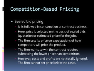 Competition-Based Pricing
 Sealed bid pricing
 It is followed in construction or contract business.
 Here, price is selected on the basis of sealed bids
(quotation or estimated price) for the jobs.
 The firm sets its price on expectations of how
competitors will price the product.
 The firm wants to win the contract requires
submitting the lower price than competitors.
 However, costs and profits are not totally ignored.
The firm cannot set price below the costs.
 