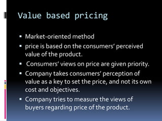 Value based pricing
 Market-oriented method
 price is based on the consumers’ perceived
value of the product.
 Consumers’ views on price are given priority.
 Company takes consumers’ perception of
value as a key to set the price, and not its own
cost and objectives.
 Company tries to measure the views of
buyers regarding price of the product.
 