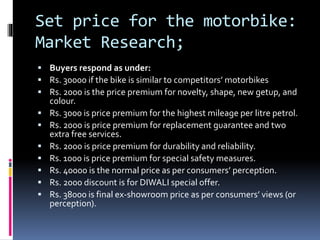 Set price for the motorbike:
Market Research;
 Buyers respond as under:
 Rs. 30000 if the bike is similar to competitors’ motorbikes
 Rs. 2000 is the price premium for novelty, shape, new getup, and
colour.
 Rs. 3000 is price premium for the highest mileage per litre petrol.
 Rs. 2000 is price premium for replacement guarantee and two
extra free services.
 Rs. 2000 is price premium for durability and reliability.
 Rs. 1000 is price premium for special safety measures.
 Rs. 40000 is the normal price as per consumers’ perception.
 Rs. 2000 discount is for DIWALI special offer.
 Rs. 38000 is final ex-showroom price as per consumers’ views (or
perception).
 