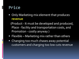 Price
 Only Marketing mix element that produces
revenue
(Product - It must be developed and produced,
Place - facility and transportation costs, and
Promotion - costly anyway )
 Flexible – Marketing mix rather than others
 Changing too much chases away potential
customers and charging too low cuts revenue
 