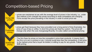 Competition-based Pricing
Going rate
pricing
• prices are maintained at par with the average level of prices in the industry, i.e., under
this method a firm charges the prices according to what competitors are charging.
Firms accept the price prevailing in the industry in order to avoid price war
Customary
pricing
• prices get fixed because they have prevailed over a long period of time Examples, the
price of cup of tea or coffee. In short the prices are fixed by custom. The price will
change only when the cost changessignificantly. It is also called conventional pricing
Sealed bid
pricing
• The firm fixes its prices on how the competitor’s price their products. It means that if
the firm is to win a contract or job, it should quote less than the competitors. A bid price
is the highest price that a buyer tie bidder) is willing to pay for any goods. Followed in
B2B pricing
 