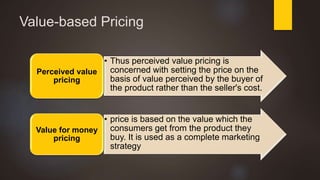Value-based Pricing
• Thus perceived value pricing is
concerned with setting the price on the
basis of value perceived by the buyer of
the product rather than the seller's cost.
Perceived value
pricing
• price is based on the value which the
consumers get from the product they
buy. It is used as a complete marketing
strategy
Value for money
pricing
 