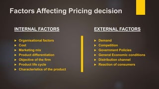 Factors Affecting Pricing decision
INTERNAL FACTORS
 Organisational factors
 Cost
 Marketing mix
 Product differentiation
 Objective of the firm
 Product life cycle
 Characteristics of the product
EXTERNAL FACTORS
 Demand
 Competition
 Government Policies
 General Economic conditions
 Distribution channel
 Reaction of consumers
 