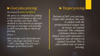 Cost plus pricing
Developed by HALL & MITCH
the price is computed by adding
a certain percentage to the cost
of the product per unit. This
method is also known as margin
pricing or average cost pricing
or full cost pricing or mark up
pricing
Price =
full average cost of production
AVC (Average Variable Cost)
+AFC (Average Fixed Cost)+
margin of normal profit.
Target pricing
Variant of full cost pricing.
Under this method, the cost
is added with the
predetermined target rate
of return on capital
invested. The company
estimates future sales,
future cost and calculates a
targeted rate of return on
capital invested. This is
also called rate of return
pricing.
 