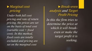 Marginal cost
pricing
Under both full cost
pricing and rate of return
pricing, the prices are set
on the basis of total cost
(variable cost + fixed
cost). In this method,
fixed costs are totally
excluded and pricing are
set on the marginal cost
Break-even
analysis and Target
Profit Pricing
In this the firm tries to
determine the price at
which it will break-
even or make the
target profit it is
seeking.
 