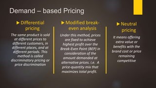 Demand – based Pricing
 Differential
pricing
The same product is sold
at different prices to
different customers, in
different places, and at
different periods. This
method is called
discriminatory pricing or
price discrimination
 Modified break-
even analysis
Under this method, prices
are fixed to achieve
highest profit over the
Break-Even Point (BEP) in
consideration of the
amount demanded at
alternative prices. i.e. A
price-quantity mix that
maximizes total profit.
 Neutral
pricing
It means offering
extra value or
benefits with the
brand cost or price
remaining
competitive
 