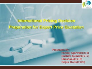 Presented By:
Pankaj Agarwal(1215)
Rashmi Kumari(1217)
Shashank(1218)
Srijita Dutta(1220)
International Pricing Decision
Preparation for Export Price Quotation
 