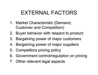 EXTERNAL FACTORS
1.
1 Market Characteristic (Demand
(Demand,
Customer and Competition)
2.
2 Buyer behavior with respect to product
3. Bargaining power of major customers
4. Bargaining power of major suppliers
5. Competitors p
p
pricing p y
g policy
6. Government control/regulation on pricing
7.
7 Other relevant legal aspects

 